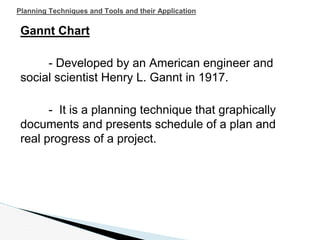 Gannt Chart
- Developed by an American engineer and
social scientist Henry L. Gannt in 1917.
- It is a planning technique that graphically
documents and presents schedule of a plan and
real progress of a project.
Planning Techniques and Tools and their Application
 