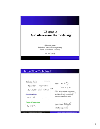 1
Chapter 3:
Turbulence and its modeling
Ibrahim Sezai
Department of Mechanical Engineering
Eastern Mediterranean University
Fall 2015-2016
I. Sezai – Eastern Mediterranean University
ME555 : Computational Fluid Dynamics 2
Is the Flow Turbulent?
External Flows
Internal Flows
Natural Convection
5
10
5

x
Re along a surface
around an obstacle
where

UL
ReL 
where
Other factors such as free-stream
turbulence, surface conditions, and
disturbances may cause earlier
transition to turbulent flow.
L = x, D, Dh, etc.
,300
2

h
D
Re
20,000

D
Re
is the Rayleigh number
 