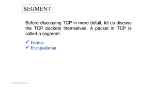 TCP/IP Protocol Suite
SEGMENT
Before discussing TCP in more detail, let us discuss
the TCP packets themselves. A packet in TCP is
called a segment.
 Format
 Encapsulation
 