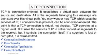 TCP/IP Protocol Suite
A TCP CONNECTION
TCP is connection-oriented. It establishes a virtual path between the
source and destination. All of the segments belonging to a message are
then sent over this virtual path. You may wonder how TCP, which uses the
services of IP, a connectionless protocol, can be connection-oriented. The
point is that a TCP connection is virtual, not physical. TCP operates at a
higher level. TCP uses the services of IP to deliver individual segments to
the receiver, but it controls the connection itself. If a segment is lost or
corrupted, it is retransmitted.
 Connection Establishment
 Data Transfer
 Connection Termination
 Connection Reset
 