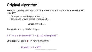 Computer Networks: TCP Congestion Control
Original Algorithm
•Keep a running average of RTT and compute TimeOut as a function of
this RTT.
•Send packet and keep timestamp ts .
•When ACK arrives, record timestamp ta .
SampleRTT = ta - ts
Compute a weighted average:
R TT = α x EstimatedRTT + (1- α) x SampleRTT
Original TCP spec: α in range (0.8,0.9)
TimeOut = 2 x RTT
 