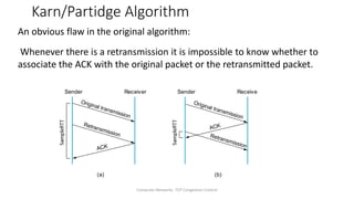 Computer Networks: TCP Congestion Control
Karn/Partidge Algorithm
An obvious flaw in the original algorithm:
Whenever there is a retransmission it is impossible to know whether to
associate the ACK with the original packet or the retransmitted packet.
Sender Receiver
Original transmission
ACK
Retransmission
Sender Receiver
Original transmission
ACK
Retransmission
(a) (b)
 