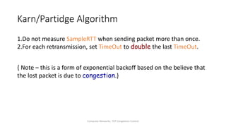 Computer Networks: TCP Congestion Control
Karn/Partidge Algorithm
1.Do not measure SampleRTT when sending packet more than once.
2.For each retransmission, set TimeOut to double the last TimeOut.
{ Note – this is a form of exponential backoff based on the believe that
the lost packet is due to congestion.}
 