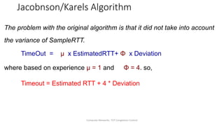 Computer Networks: TCP Congestion Control
Jacobnson/Karels Algorithm
The problem with the original algorithm is that it did not take into account
the variance of SampleRTT.
TimeOut = µ x EstimatedRTT+ Φ x Deviation
where based on experience µ = 1 and Φ = 4. so,
Timeout = Estimated RTT + 4 * Deviation
 