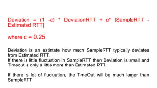 Deviation = (1 -α) * DeviationRTT + α* |SampleRTT -
Estimated RTT|
where α = 0.25
Deviation is an estimate how much SampleRTT typically deviates
from Estimated RTT.
If there is little fluctuation in SampleRTT then Deviation is small and
Timeout is only a little more than Estimated RTT.
If there is lot of fluctuation, the TimeOut will be much larger than
SampleRTT
 