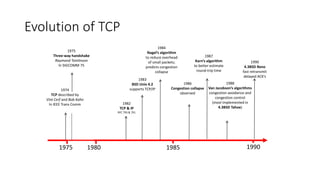 Evolution of TCP
1975 1980 1985 1990
1982
TCP & IP
RFC 793 & 791
1974
TCP described by
Vint Cerf and Bob Kahn
In IEEE Trans Comm
1983
BSD Unix 4.2
supports TCP/IP
1984
Nagel’s algorithm
to reduce overhead
of small packets;
predicts congestion
collapse
1987
Karn’s algorithm
to better estimate
round-trip time
1986
Congestion collapse
observed
1988
Van Jacobson’s algorithms
congestion avoidance and
congestion control
(most implemented in
4.3BSD Tahoe)
1990
4.3BSD Reno
fast retransmit
delayed ACK’s
1975
Three-way handshake
Raymond Tomlinson
In SIGCOMM 75
 