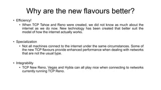 Why are the new flavours better?
• Efficiency!
• When TCP Tahoe and Reno were created, we did not know as much about the
internet as we do now. New technology has been created that better suit the
model of how the internet actually works.
• Specialization
• Not all machines connect to the internet under the same circumstances. Some of
the new TCP flavours provide enhanced performance when dealing with networks
that are not the usual type.
• Integrability
• TCP New Reno, Vegas and Hybla can all play nice when connecting to networks
currently running TCP Reno.
 