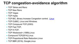 TCP congestion-avoidance algorithm
 TCP Tahoe and Reno
 TCP New Reno
 TCP Vegas
 TCP Hybla
 TCP BIC, Binary Increase Congestion control, Linux
 TCP CUBIC, Linux and Windows
 TCP Compound TCP,(2003)
 TCP Fast TCP,
 TCP H-TCP,
 TCP Westwood+ (1999),Linux
 Compound TCP(2014),Linux
 TCP Proportional Rate Reduction,Linux
 TCP BBR (2016), Google,Linux
 