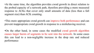 •At the same time, the algorithm provides cwnd growth in direct relation to
the probed capacity of a network path, therefore providing a more measured
response to ACKs that cover only small amounts of data (less than a full
segment size) than ACK counting.
•This more appropriate cwnd growth can improve both performance and can
prevent inappropriate cwnd growth in response to a misbehaving receiver.
•On the other hand, in some cases the modified cwnd growth algorithm
causes larger bursts of segments to be sent into the network. In some cases
this can lead to a non-negligible increase in the drop rate and reduced
performance
 