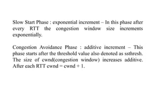 Slow Start Phase : exponential increment – In this phase after
every RTT the congestion window size increments
exponentially.
Congestion Avoidance Phase : additive increment – This
phase starts after the threshold value also denoted as ssthresh.
The size of cwnd(congestion window) increases additive.
After each RTT cwnd = cwnd + 1.
 