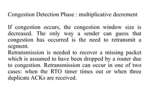Congestion Detection Phase : multiplicative decrement
If congestion occurs, the congestion window size is
decreased. The only way a sender can guess that
congestion has occurred is the need to retransmit a
segment.
Retransmission is needed to recover a missing packet
which is assumed to have been dropped by a router due
to congestion. Retransmission can occur in one of two
cases: when the RTO timer times out or when three
duplicate ACKs are received.
 