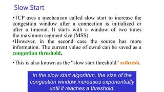 Computer Networks: TCP Congestion Control
Slow Start
•TCP uses a mechanism called slow start to increase the
congestion window after a connection is initialized or
after a timeout. It starts with a window of two times
the maximum segment size (MSS)
•However, in the second case the source has more
information. The current value of cwnd can be saved as a
congestion threshold.
•This is also known as the “slow start threshold” ssthresh.
In the slow start algorithm, the size of the
congestion window increases exponentially
until it reaches a threshold.
 