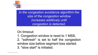 TCP/IP Protocol Suite
In the congestion avoidance algorithm the
size of the congestion window
increases additively until
congestion is detected.
On timeout:
1. Congestion window is reset to 1 MSS.
2. "ssthresh" is set to half the congestion
window size before segment loss started.
3. "slow start" is initiated.
 