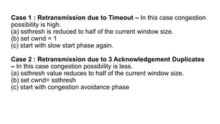 Case 1 : Retransmission due to Timeout – In this case congestion
possibility is high.
(a) ssthresh is reduced to half of the current window size.
(b) set cwnd = 1
(c) start with slow start phase again.
Case 2 : Retransmission due to 3 Acknowledgement Duplicates
– In this case congestion possibility is less.
(a) ssthresh value reduces to half of the current window size.
(b) set cwnd= ssthresh
(c) start with congestion avoidance phase
 