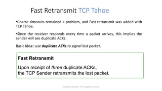 Computer Networks: TCP Congestion Control
Fast Retransmit TCP Tahoe
•Coarse timeouts remained a problem, and Fast retransmit was added with
TCP Tahoe.
•Since the receiver responds every time a packet arrives, this implies the
sender will see duplicate ACKs.
Basic Idea:: use duplicate ACKs to signal lost packet.
Fast Retransmit
Upon receipt of three duplicate ACKs,
the TCP Sender retransmits the lost packet.
 