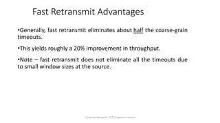Computer Networks: TCP Congestion Control
Fast Retransmit Advantages
•Generally, fast retransmit eliminates about half the coarse-grain
timeouts.
•This yields roughly a 20% improvement in throughput.
•Note – fast retransmit does not eliminate all the timeouts due
to small window sizes at the source.
 