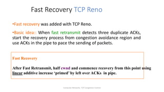 Computer Networks: TCP Congestion Control
Fast Recovery TCP Reno
•Fast recovery was added with TCP Reno.
•Basic idea:: When fast retransmit detects three duplicate ACKs,
start the recovery process from congestion avoidance region and
use ACKs in the pipe to pace the sending of packets.
Fast Recovery
After Fast Retransmit, half cwnd and commence recovery from this point using
linear additive increase ‘primed’ by left over ACKs in pipe.
 