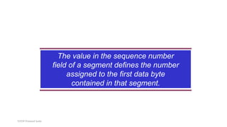 TCP/IP Protocol Suite
The value in the sequence number
field of a segment defines the number
assigned to the first data byte
contained in that segment.
 
