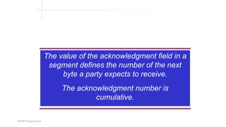 TCP/IP Protocol Suite
The value of the acknowledgment field in a
segment defines the number of the next
byte a party expects to receive.
The acknowledgment number is
cumulative.
 