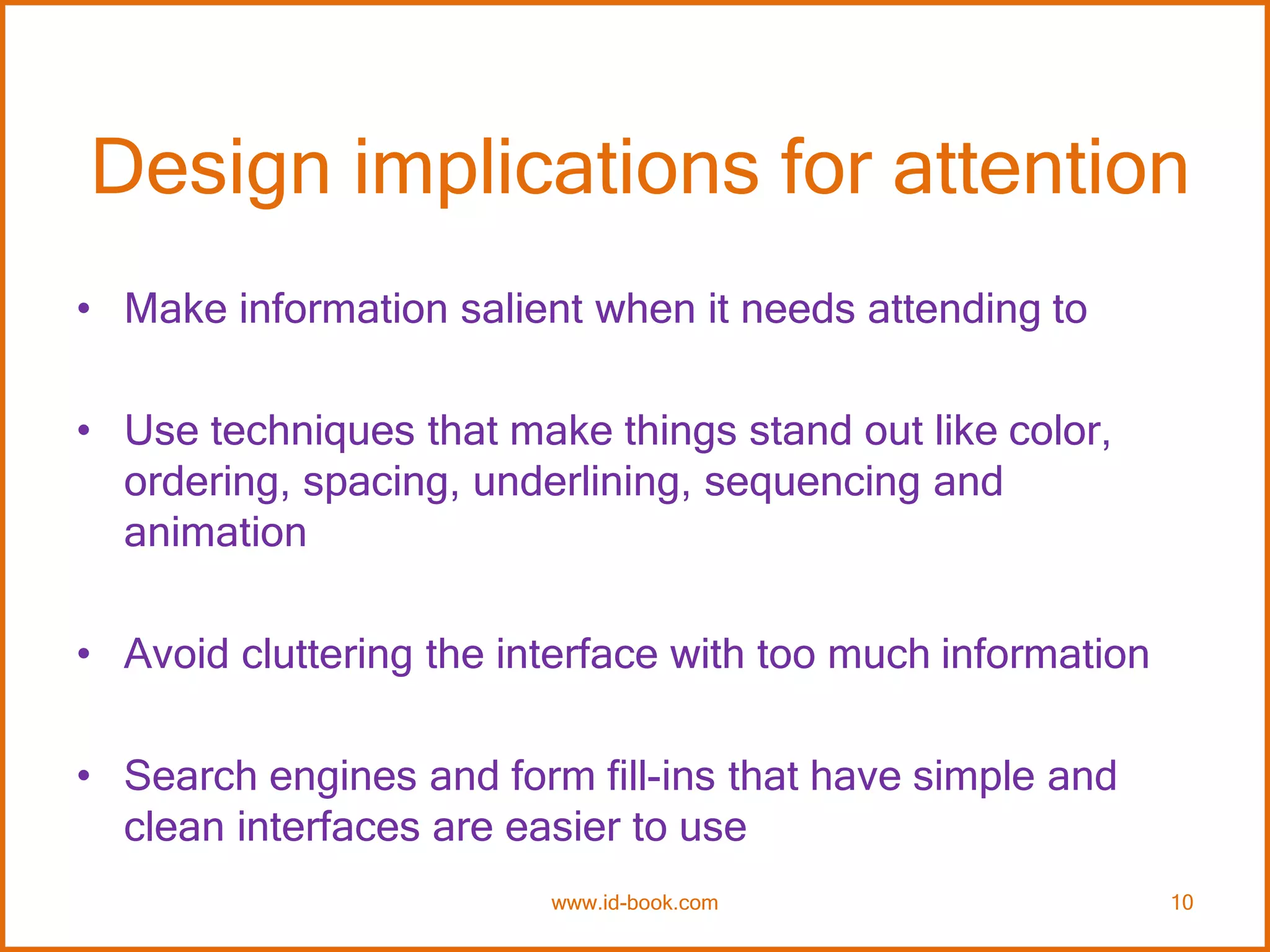 Design implications for attention
• Make information salient when it needs attending to
• Use techniques that make things stand out like color,
ordering, spacing, underlining, sequencing and
animation
• Avoid cluttering the interface with too much information
• Search engines and form fill-ins that have simple and
clean interfaces are easier to use
www.id-book.com 10
 