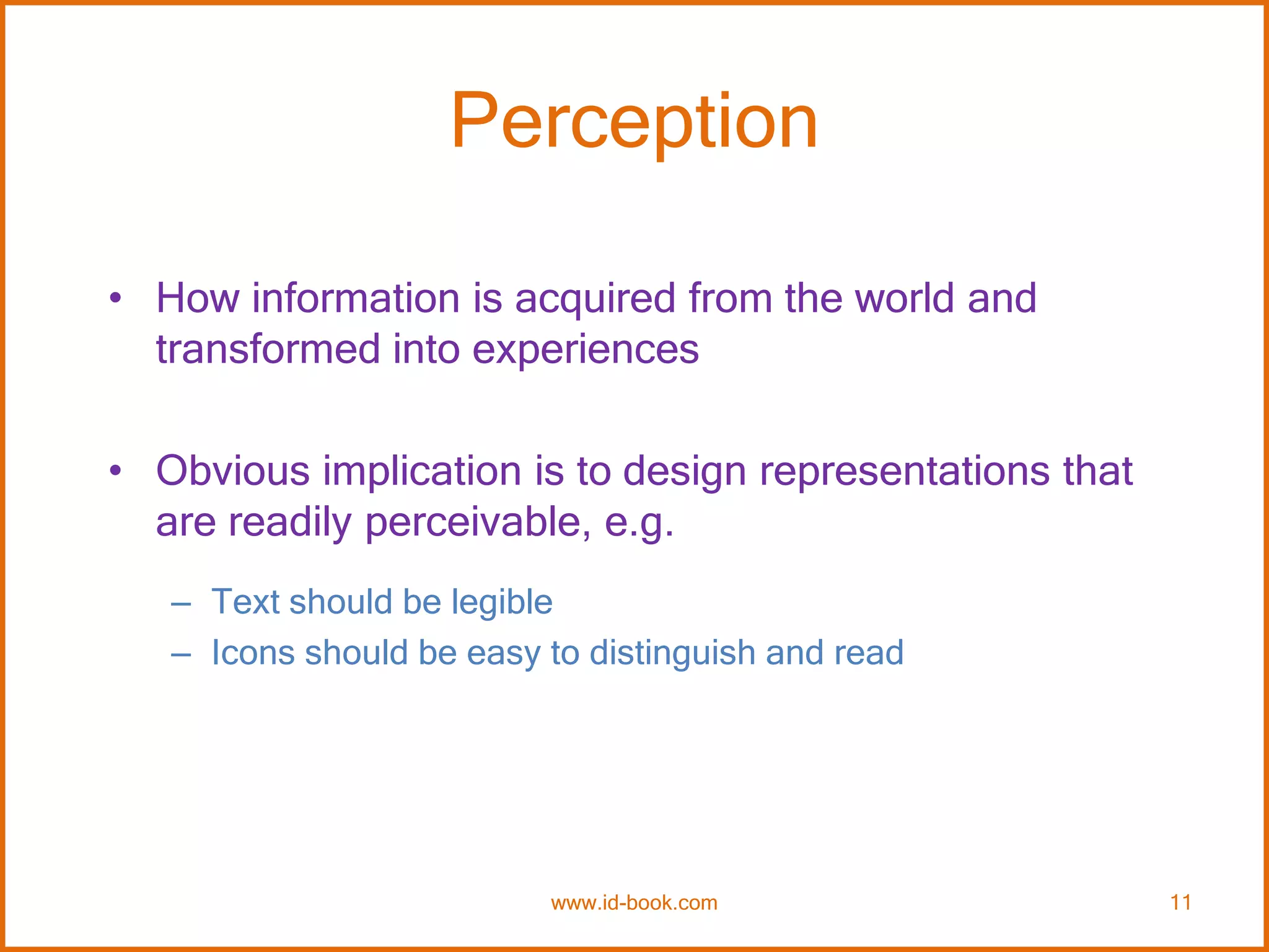 Perception
• How information is acquired from the world and
transformed into experiences
• Obvious implication is to design representations that
are readily perceivable, e.g.
– Text should be legible
– Icons should be easy to distinguish and read
www.id-book.com 11
 