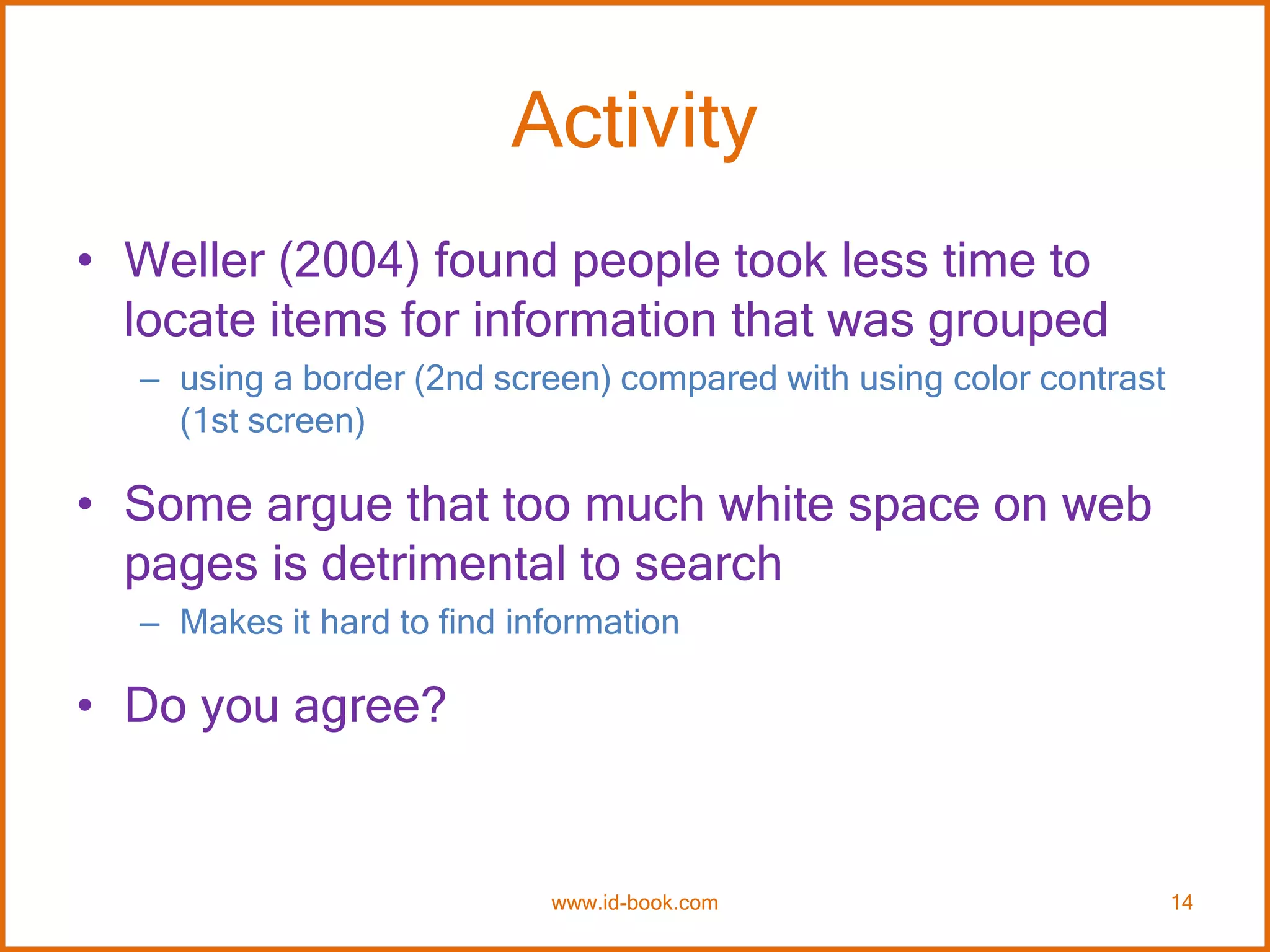 Activity
• Weller (2004) found people took less time to
locate items for information that was grouped
– using a border (2nd screen) compared with using color contrast
(1st screen)
• Some argue that too much white space on web
pages is detrimental to search
– Makes it hard to find information
• Do you agree?
www.id-book.com 14
 