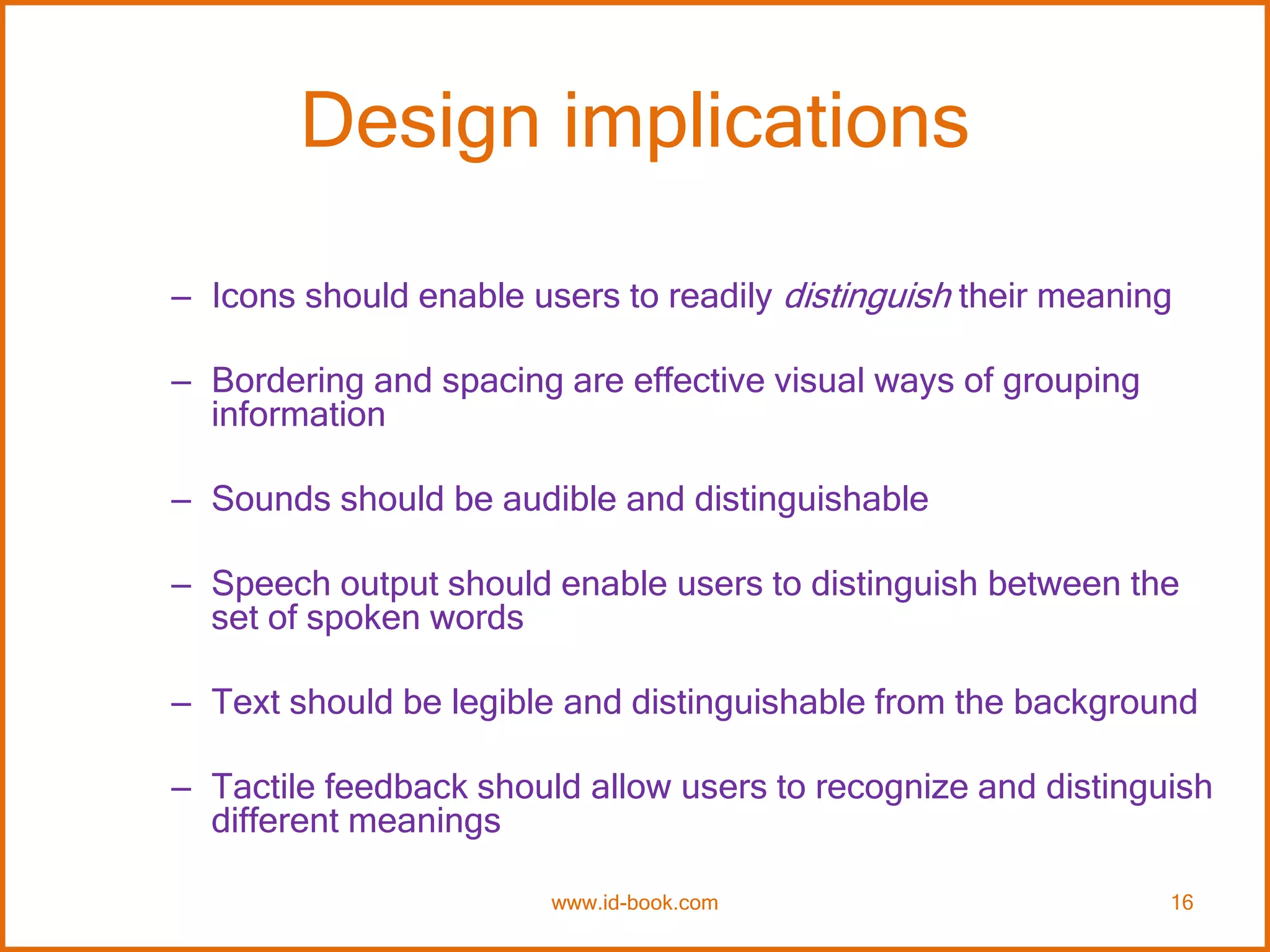 Design implications
– Icons should enable users to readily distinguish their meaning
– Bordering and spacing are effective visual ways of grouping
information
– Sounds should be audible and distinguishable
– Speech output should enable users to distinguish between the
set of spoken words
– Text should be legible and distinguishable from the background
– Tactile feedback should allow users to recognize and distinguish
different meanings
www.id-book.com 16
 