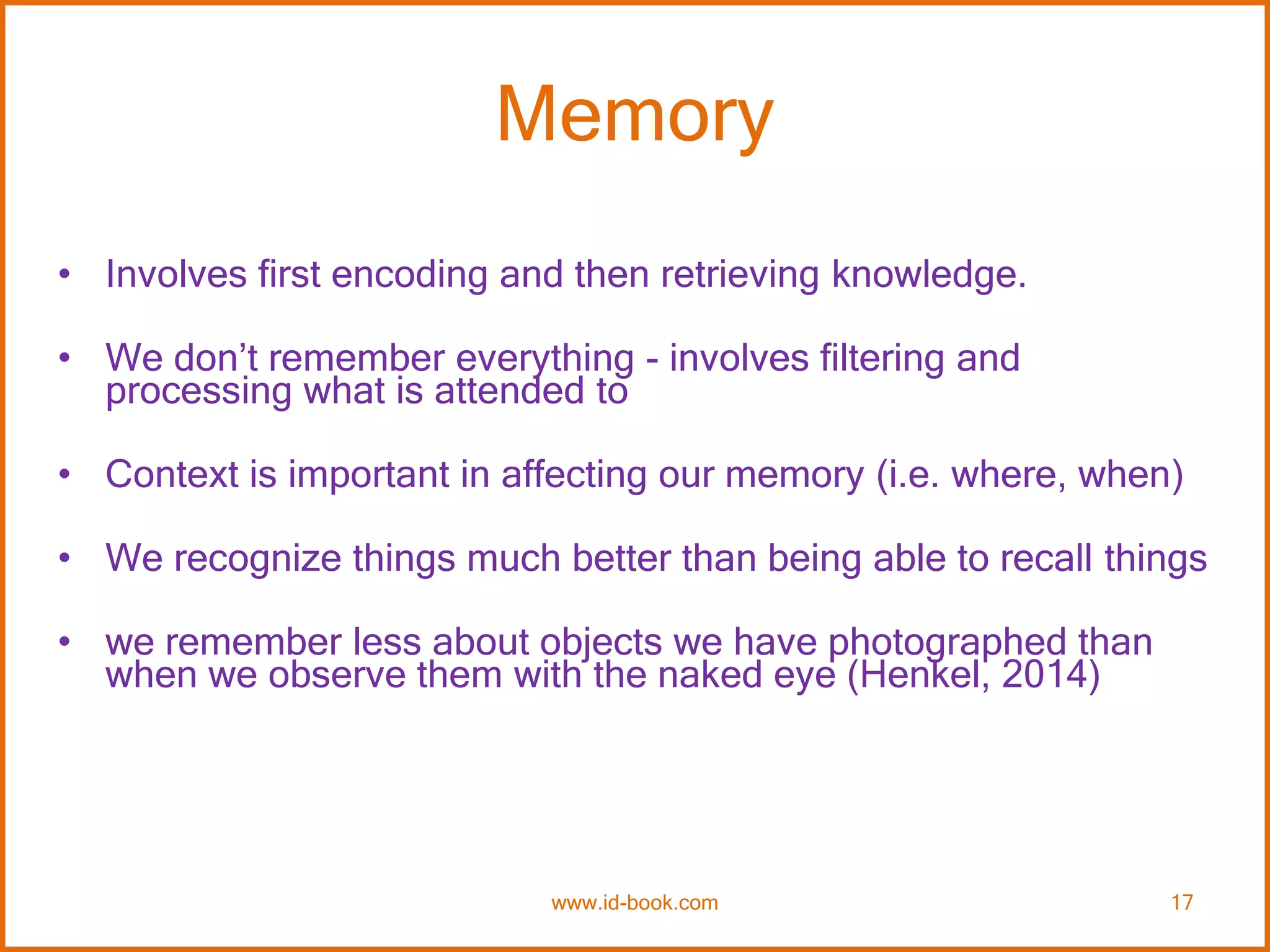 Memory
• Involves first encoding and then retrieving knowledge.
• We don’t remember everything - involves filtering and
processing what is attended to
• Context is important in affecting our memory (i.e. where, when)
• We recognize things much better than being able to recall things
• we remember less about objects we have photographed than
when we observe them with the naked eye (Henkel, 2014)
www.id-book.com 17
 