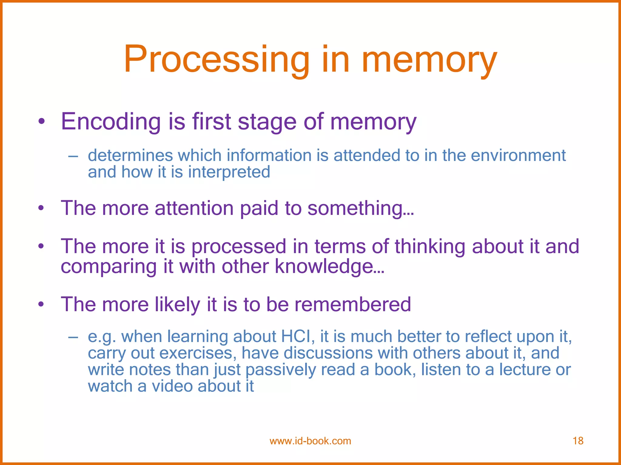 Processing in memory
• Encoding is first stage of memory
– determines which information is attended to in the environment
and how it is interpreted
• The more attention paid to something…
• The more it is processed in terms of thinking about it and
comparing it with other knowledge…
• The more likely it is to be remembered
– e.g. when learning about HCI, it is much better to reflect upon it,
carry out exercises, have discussions with others about it, and
write notes than just passively read a book, listen to a lecture or
watch a video about it
www.id-book.com 18
 
