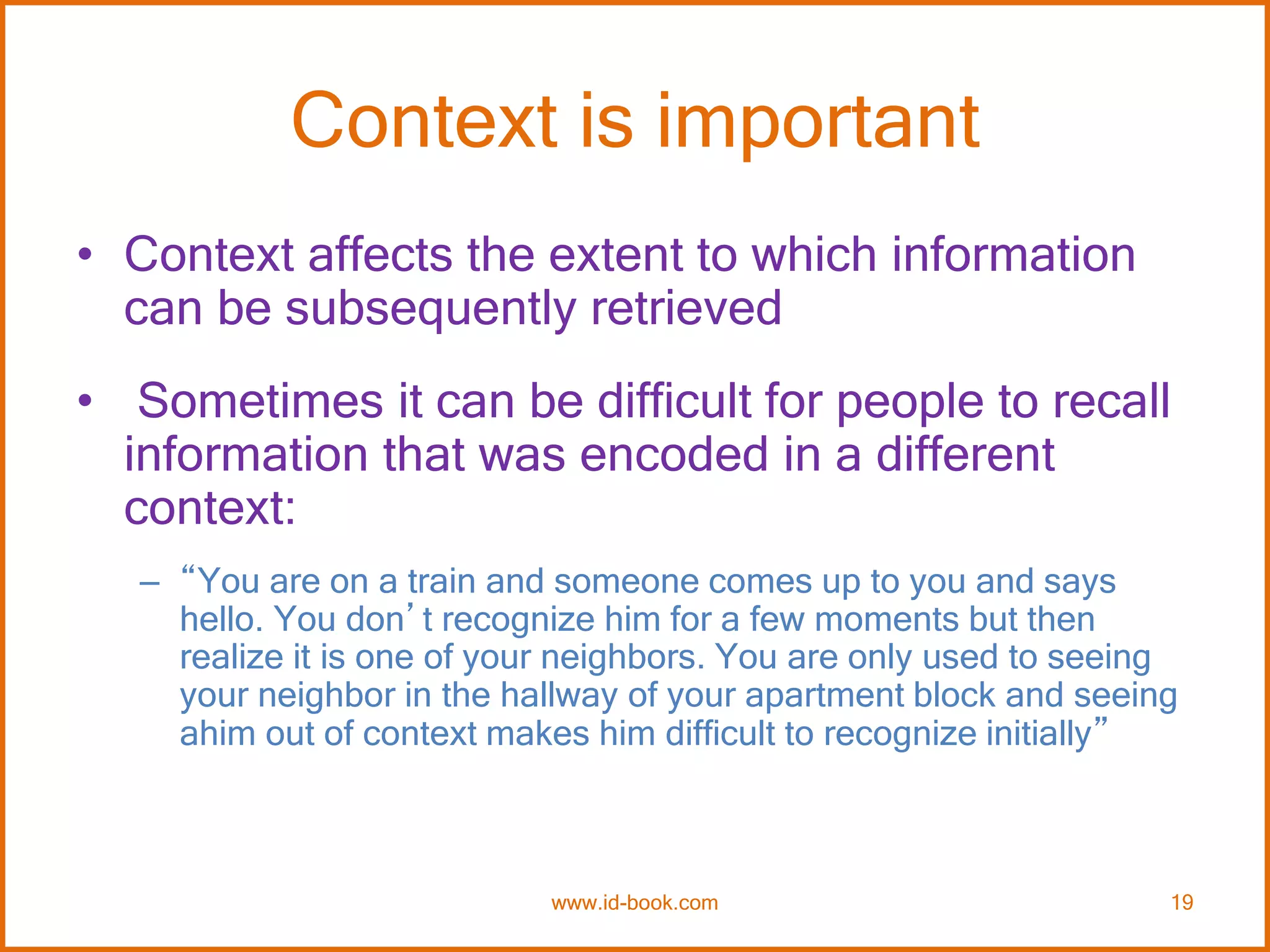 Context is important
• Context affects the extent to which information
can be subsequently retrieved
• Sometimes it can be difficult for people to recall
information that was encoded in a different
context:
– “You are on a train and someone comes up to you and says
hello. You don’t recognize him for a few moments but then
realize it is one of your neighbors. You are only used to seeing
your neighbor in the hallway of your apartment block and seeing
ahim out of context makes him difficult to recognize initially”
www.id-book.com 19
 