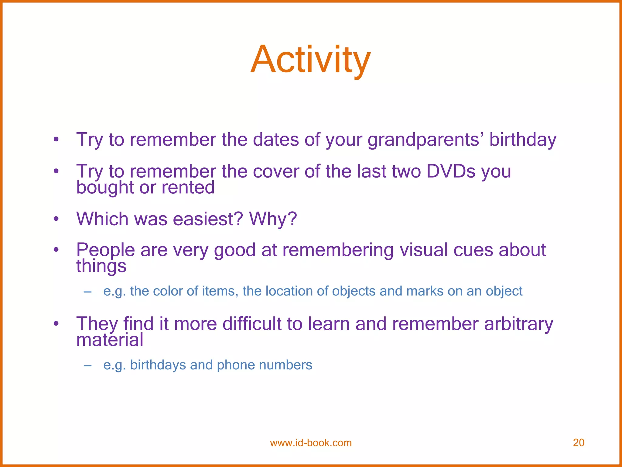 Activity
• Try to remember the dates of your grandparents’ birthday
• Try to remember the cover of the last two DVDs you
bought or rented
• Which was easiest? Why?
• People are very good at remembering visual cues about
things
– e.g. the color of items, the location of objects and marks on an object
• They find it more difficult to learn and remember arbitrary
material
– e.g. birthdays and phone numbers
www.id-book.com 20
 