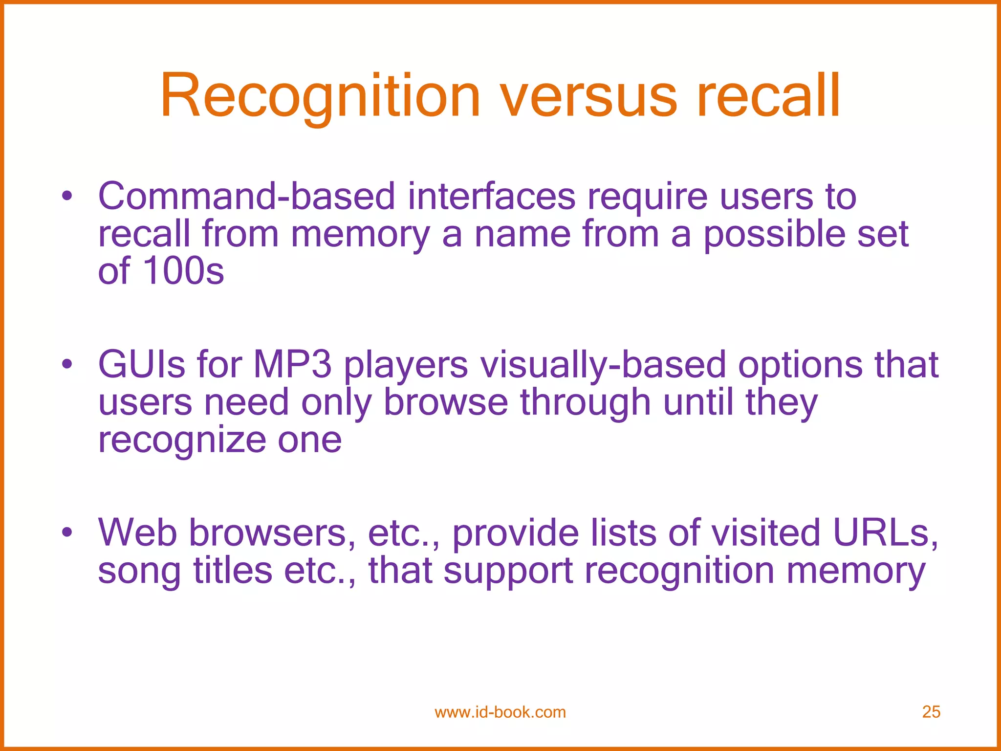 Recognition versus recall
• Command-based interfaces require users to
recall from memory a name from a possible set
of 100s
• GUIs for MP3 players visually-based options that
users need only browse through until they
recognize one
• Web browsers, etc., provide lists of visited URLs,
song titles etc., that support recognition memory
www.id-book.com 25
 