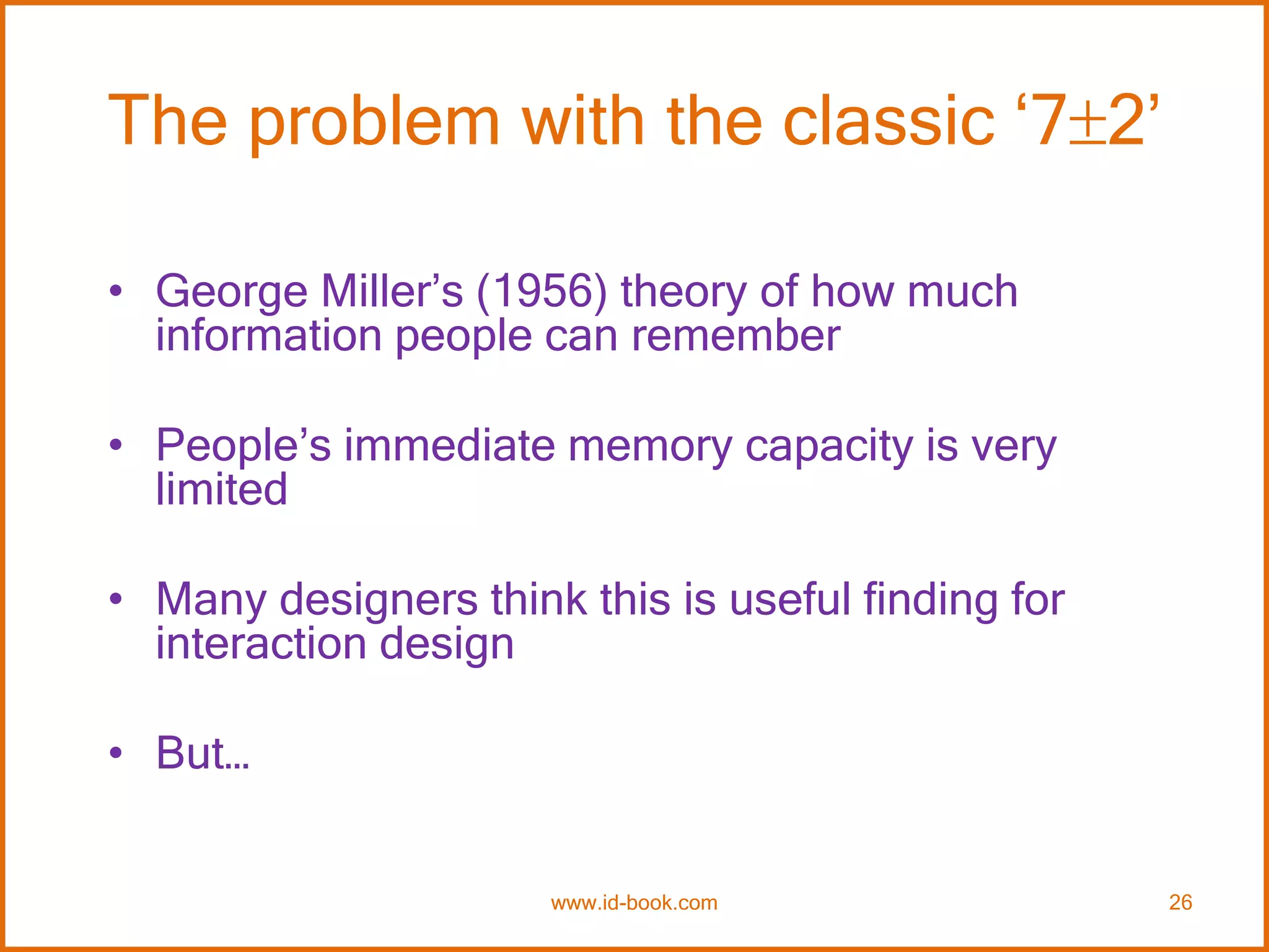 The problem with the classic ‘72’
• George Miller’s (1956) theory of how much
information people can remember
• People’s immediate memory capacity is very
limited
• Many designers think this is useful finding for
interaction design
• But…
www.id-book.com 26
 