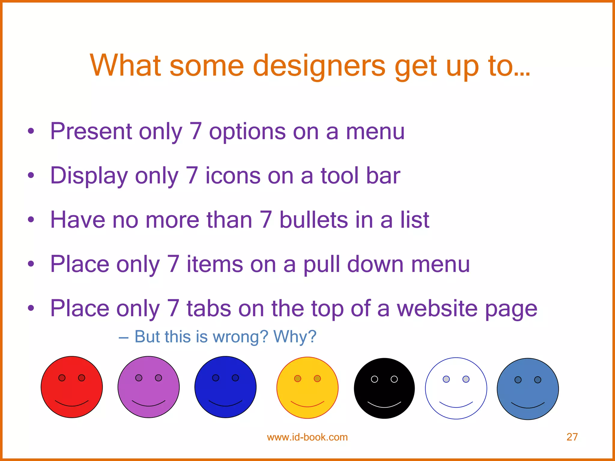 What some designers get up to…
• Present only 7 options on a menu
• Display only 7 icons on a tool bar
• Have no more than 7 bullets in a list
• Place only 7 items on a pull down menu
• Place only 7 tabs on the top of a website page
– But this is wrong? Why?
www.id-book.com 27
 