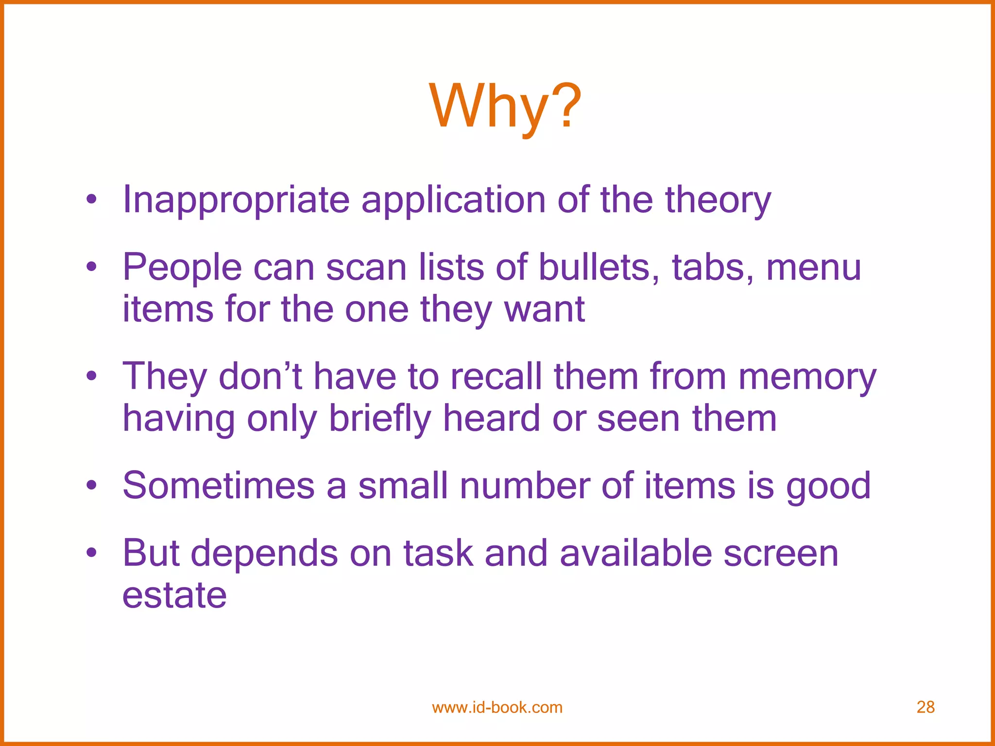 Why?
• Inappropriate application of the theory
• People can scan lists of bullets, tabs, menu
items for the one they want
• They don’t have to recall them from memory
having only briefly heard or seen them
• Sometimes a small number of items is good
• But depends on task and available screen
estate
www.id-book.com 28
 