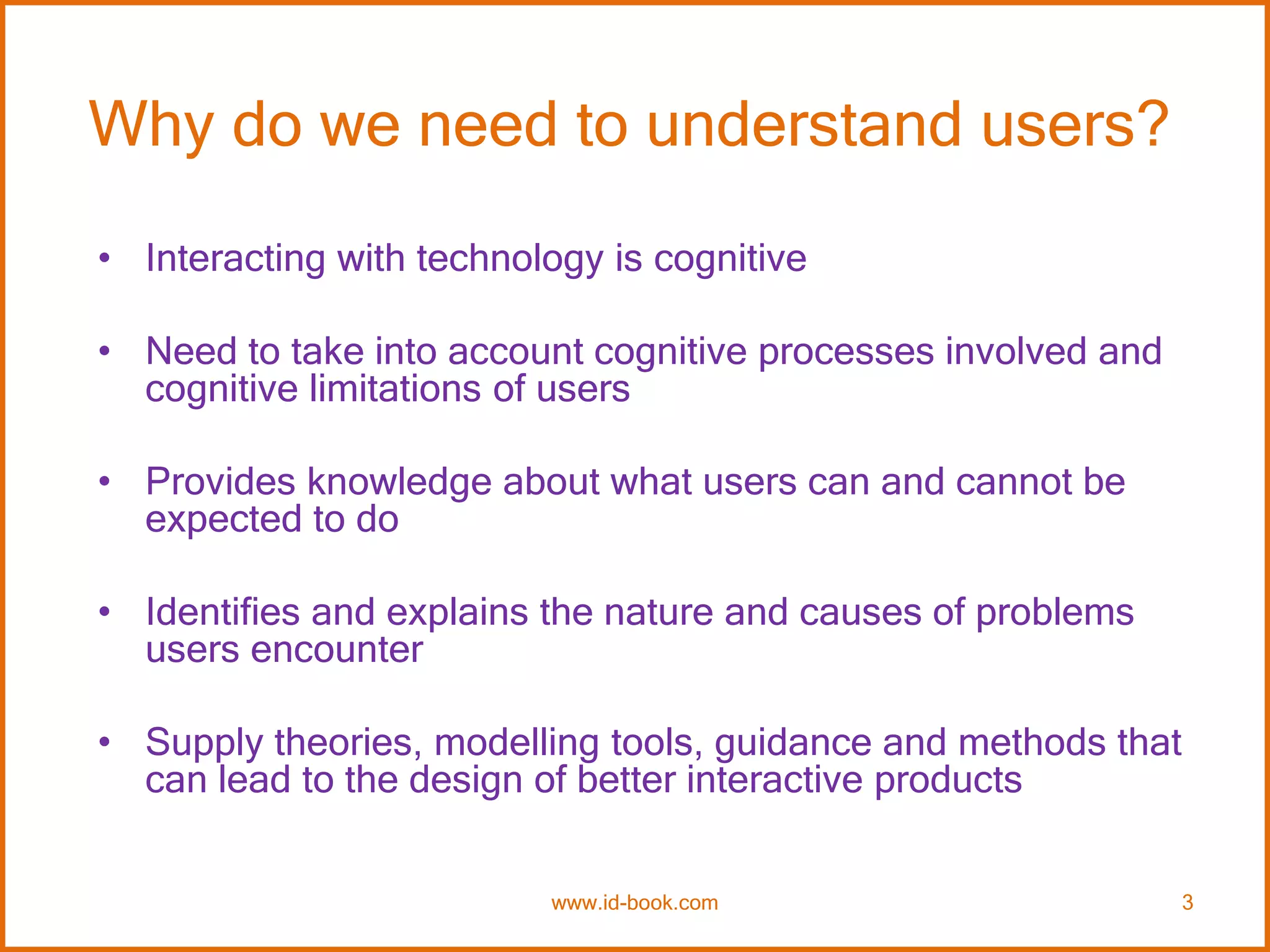 Why do we need to understand users?
• Interacting with technology is cognitive
• Need to take into account cognitive processes involved and
cognitive limitations of users
• Provides knowledge about what users can and cannot be
expected to do
• Identifies and explains the nature and causes of problems
users encounter
• Supply theories, modelling tools, guidance and methods that
can lead to the design of better interactive products
www.id-book.com 3
 