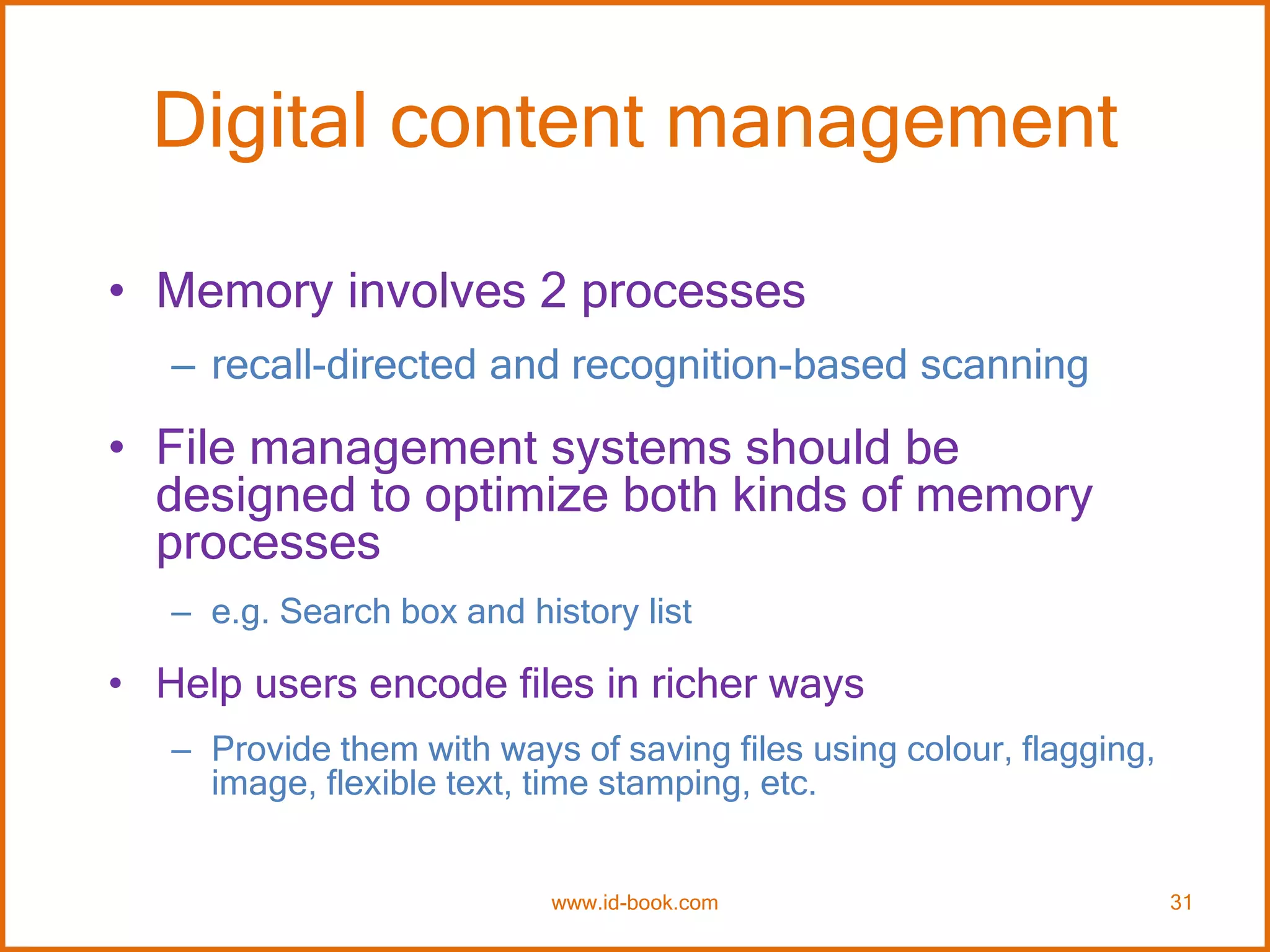 Digital content management
• Memory involves 2 processes
– recall-directed and recognition-based scanning
• File management systems should be
designed to optimize both kinds of memory
processes
– e.g. Search box and history list
• Help users encode files in richer ways
– Provide them with ways of saving files using colour, flagging,
image, flexible text, time stamping, etc.
www.id-book.com 31
 