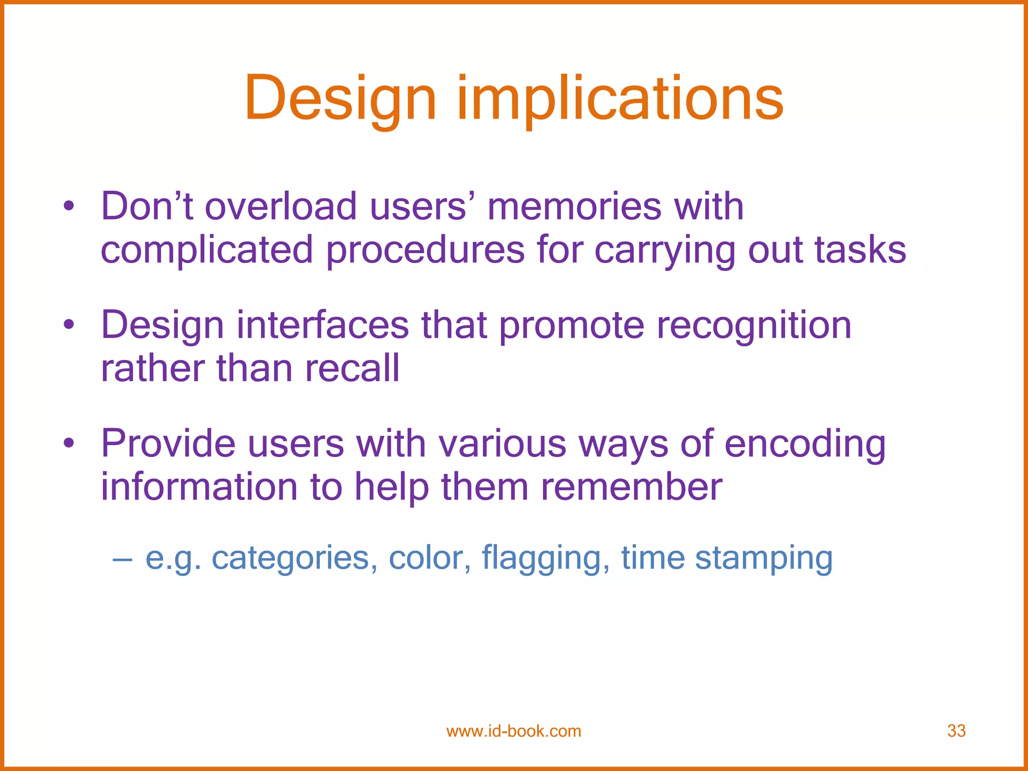 Design implications
• Don’t overload users’ memories with
complicated procedures for carrying out tasks
• Design interfaces that promote recognition
rather than recall
• Provide users with various ways of encoding
information to help them remember
– e.g. categories, color, flagging, time stamping
www.id-book.com 33
 