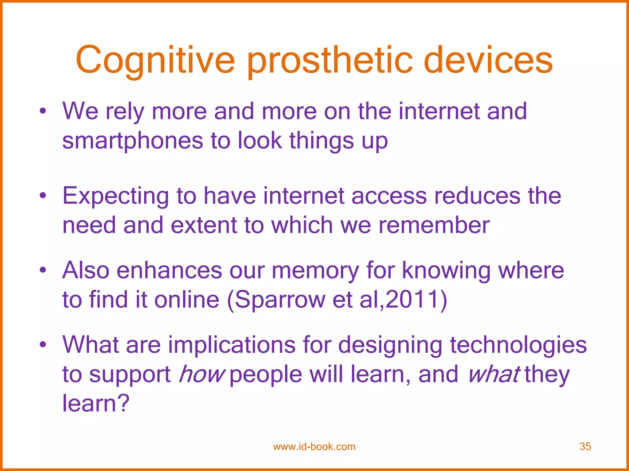 Cognitive prosthetic devices
• We rely more and more on the internet and
smartphones to look things up
• Expecting to have internet access reduces the
need and extent to which we remember
• Also enhances our memory for knowing where
to find it online (Sparrow et al,2011)
• What are implications for designing technologies
to support how people will learn, and what they
learn?
www.id-book.com 35
 