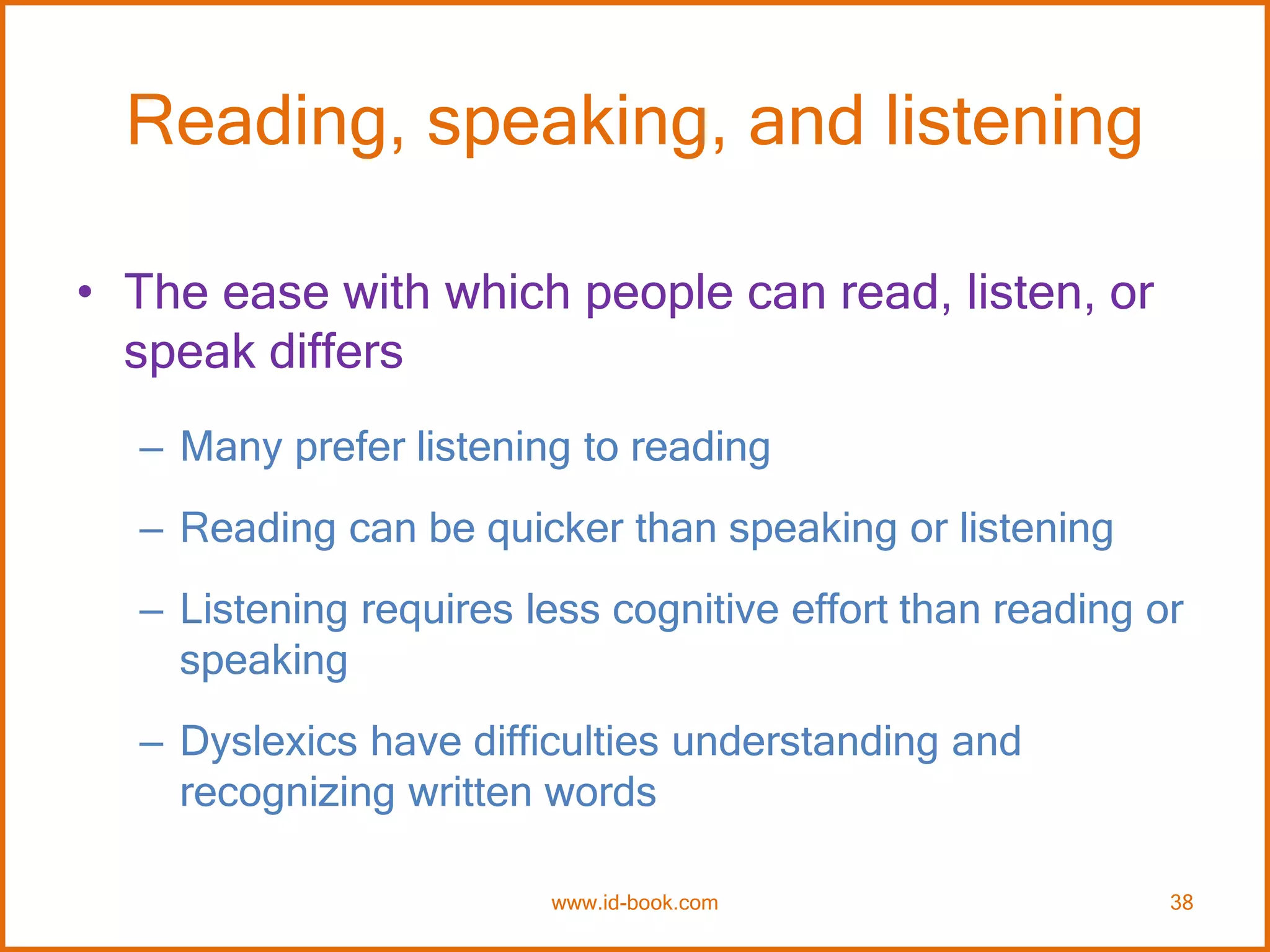 Reading, speaking, and listening
• The ease with which people can read, listen, or
speak differs
– Many prefer listening to reading
– Reading can be quicker than speaking or listening
– Listening requires less cognitive effort than reading or
speaking
– Dyslexics have difficulties understanding and
recognizing written words
www.id-book.com 38
 