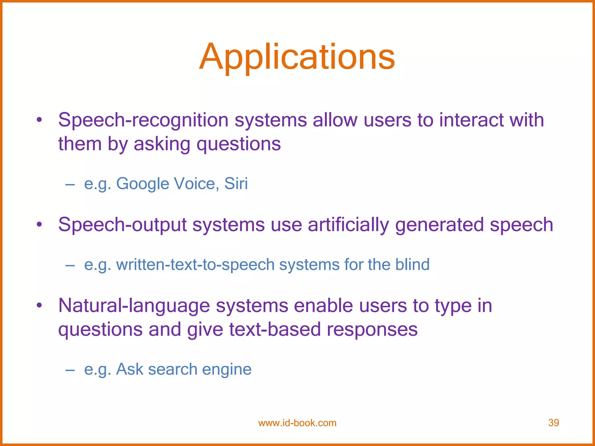 Applications
• Speech-recognition systems allow users to interact with
them by asking questions
– e.g. Google Voice, Siri
• Speech-output systems use artificially generated speech
– e.g. written-text-to-speech systems for the blind
• Natural-language systems enable users to type in
questions and give text-based responses
– e.g. Ask search engine
www.id-book.com 39
 