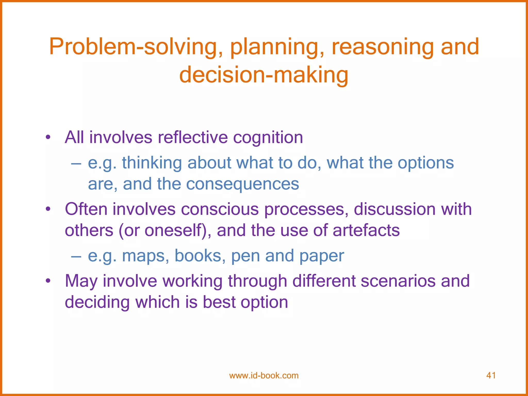 Problem-solving, planning, reasoning and
decision-making
• All involves reflective cognition
– e.g. thinking about what to do, what the options
are, and the consequences
• Often involves conscious processes, discussion with
others (or oneself), and the use of artefacts
– e.g. maps, books, pen and paper
• May involve working through different scenarios and
deciding which is best option
www.id-book.com 41
 