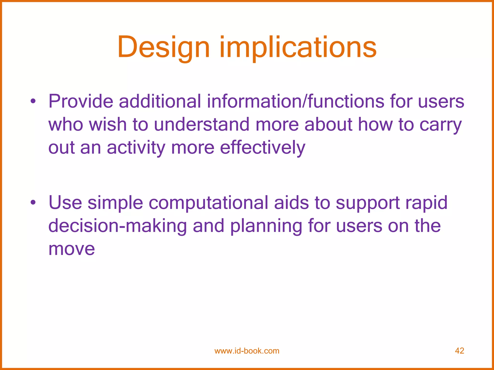 Design implications
• Provide additional information/functions for users
who wish to understand more about how to carry
out an activity more effectively
• Use simple computational aids to support rapid
decision-making and planning for users on the
move
www.id-book.com 42
 