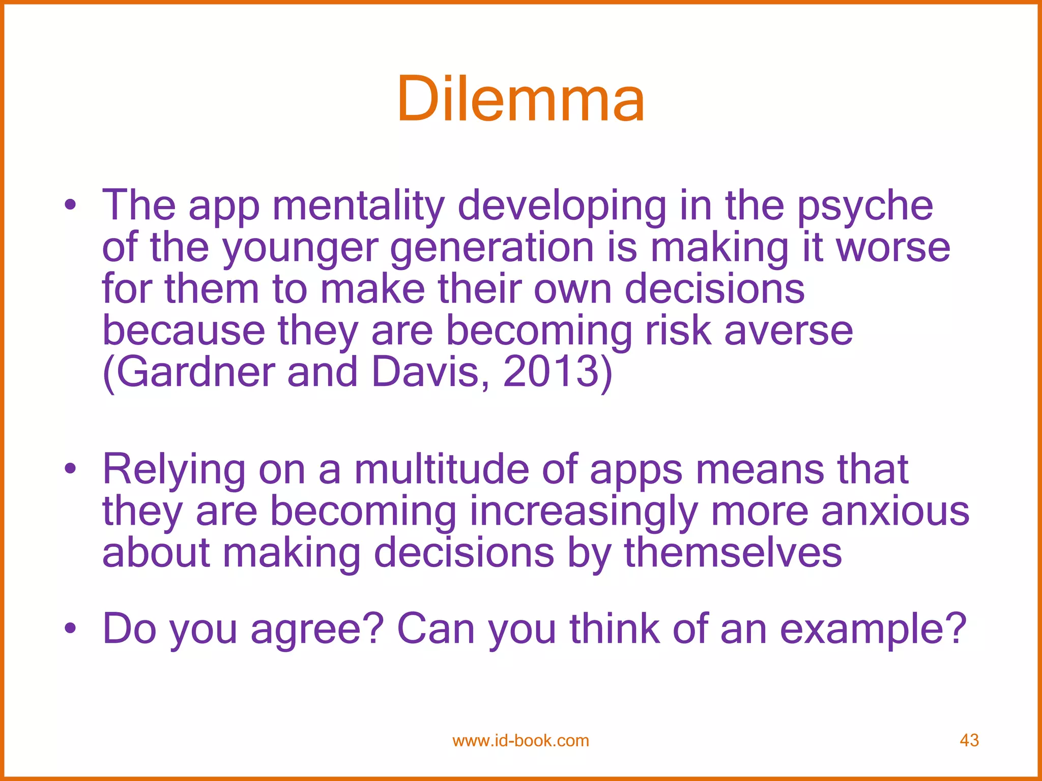 Dilemma
• The app mentality developing in the psyche
of the younger generation is making it worse
for them to make their own decisions
because they are becoming risk averse
(Gardner and Davis, 2013)
• Relying on a multitude of apps means that
they are becoming increasingly more anxious
about making decisions by themselves
• Do you agree? Can you think of an example?
www.id-book.com 43
 