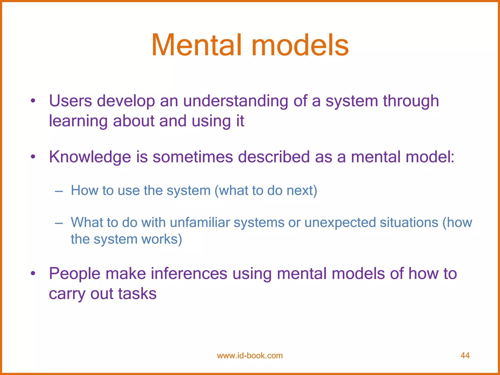 Mental models
• Users develop an understanding of a system through
learning about and using it
• Knowledge is sometimes described as a mental model:
– How to use the system (what to do next)
– What to do with unfamiliar systems or unexpected situations (how
the system works)
• People make inferences using mental models of how to
carry out tasks
www.id-book.com 44
 