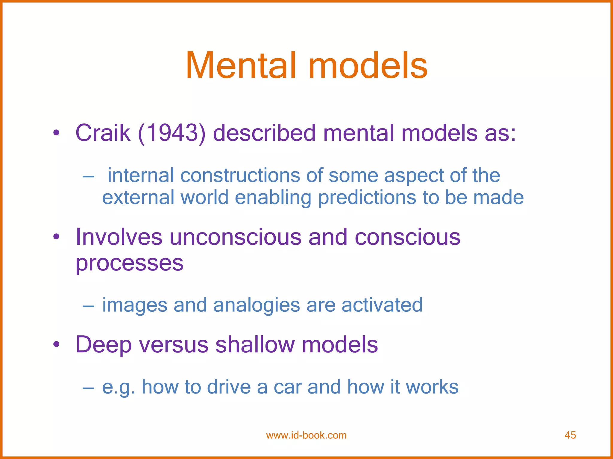 Mental models
• Craik (1943) described mental models as:
– internal constructions of some aspect of the
external world enabling predictions to be made
• Involves unconscious and conscious
processes
– images and analogies are activated
• Deep versus shallow models
– e.g. how to drive a car and how it works
www.id-book.com 45
 