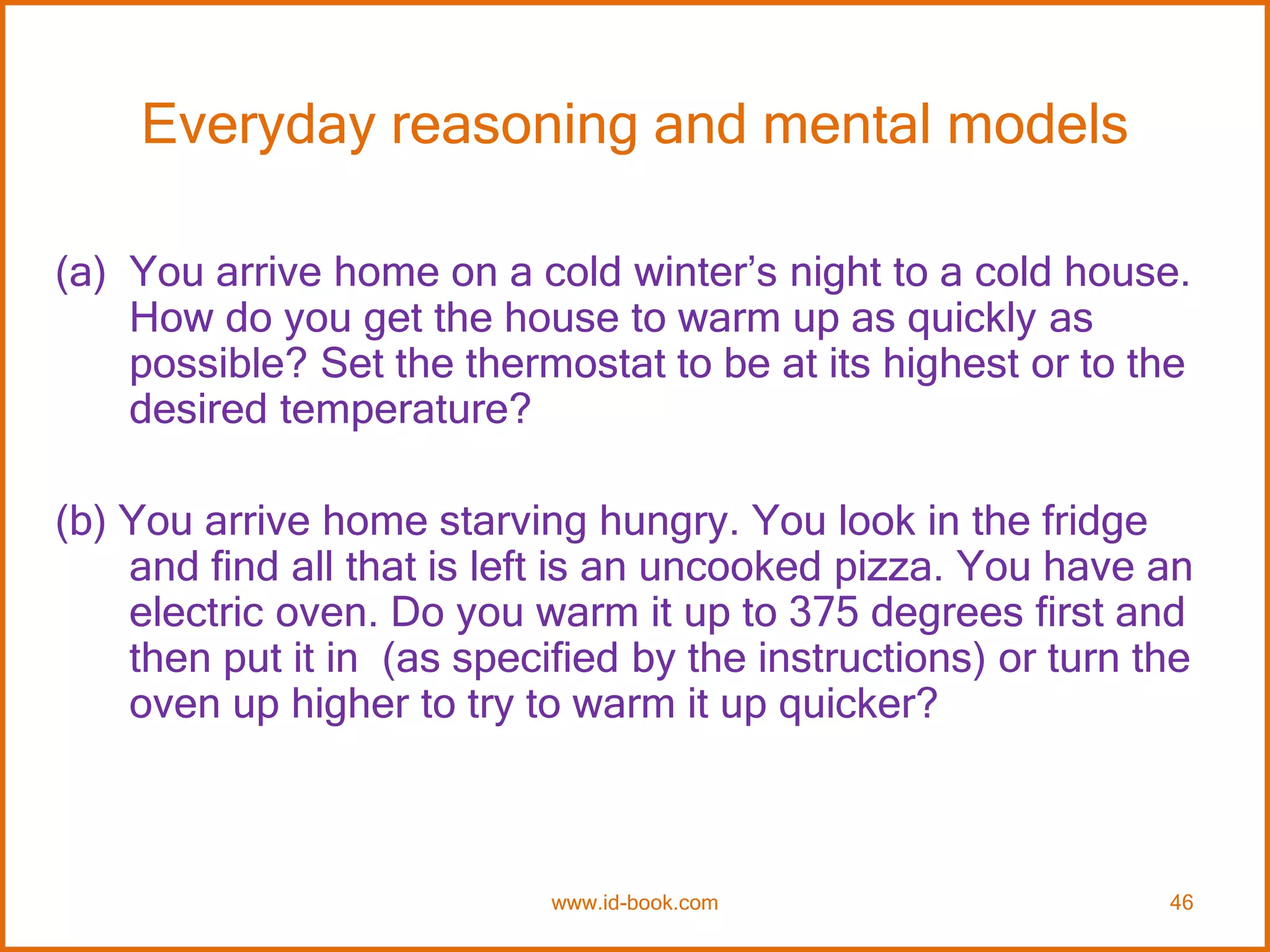 Everyday reasoning and mental models
(a) You arrive home on a cold winter’s night to a cold house.
How do you get the house to warm up as quickly as
possible? Set the thermostat to be at its highest or to the
desired temperature?
(b) You arrive home starving hungry. You look in the fridge
and find all that is left is an uncooked pizza. You have an
electric oven. Do you warm it up to 375 degrees first and
then put it in (as specified by the instructions) or turn the
oven up higher to try to warm it up quicker?
www.id-book.com 46
 
