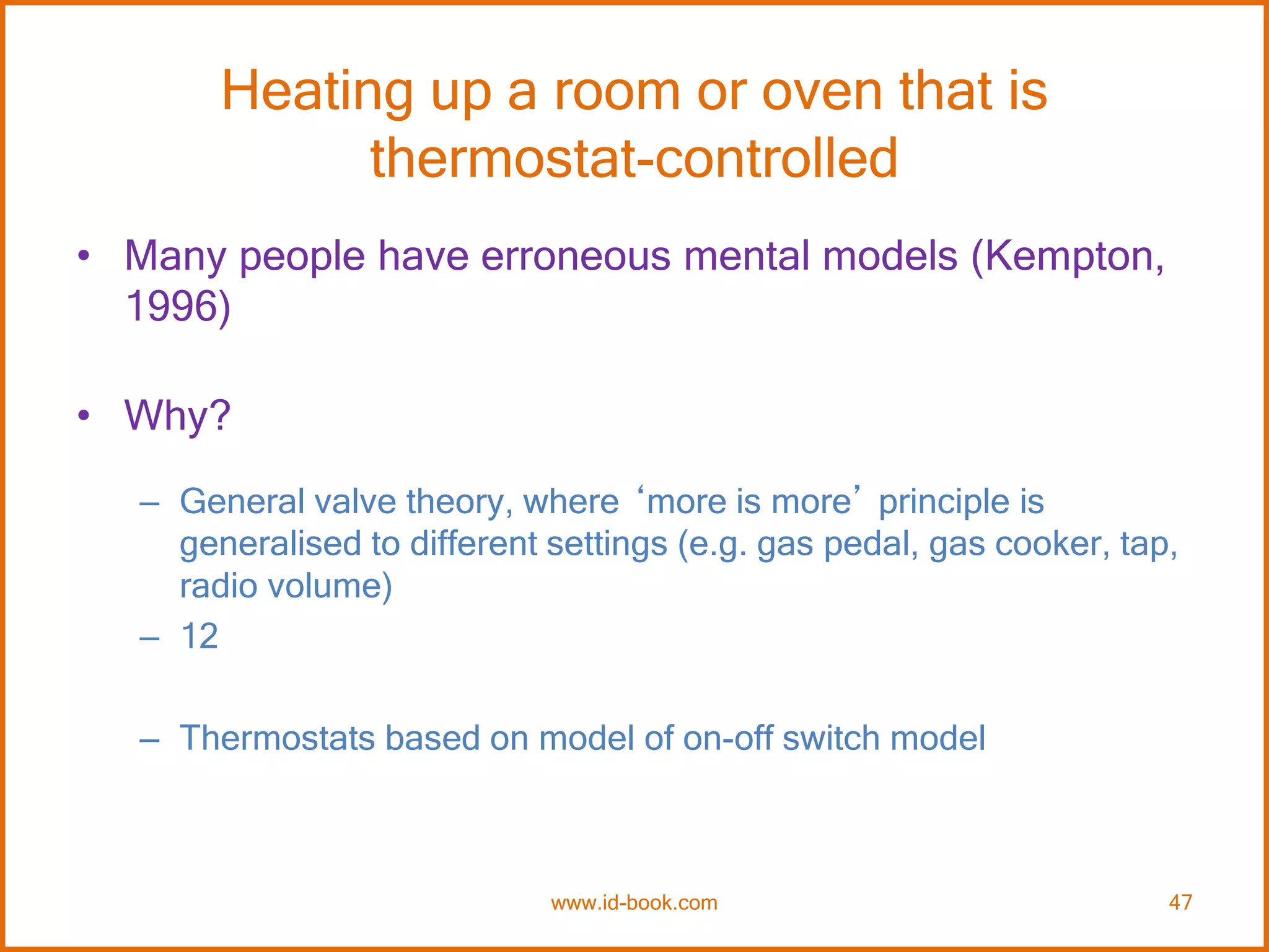 Heating up a room or oven that is
thermostat-controlled
• Many people have erroneous mental models (Kempton,
1996)
• Why?
– General valve theory, where ‘more is more’ principle is
generalised to different settings (e.g. gas pedal, gas cooker, tap,
radio volume)
– 12
– Thermostats based on model of on-off switch model
www.id-book.com 47
 