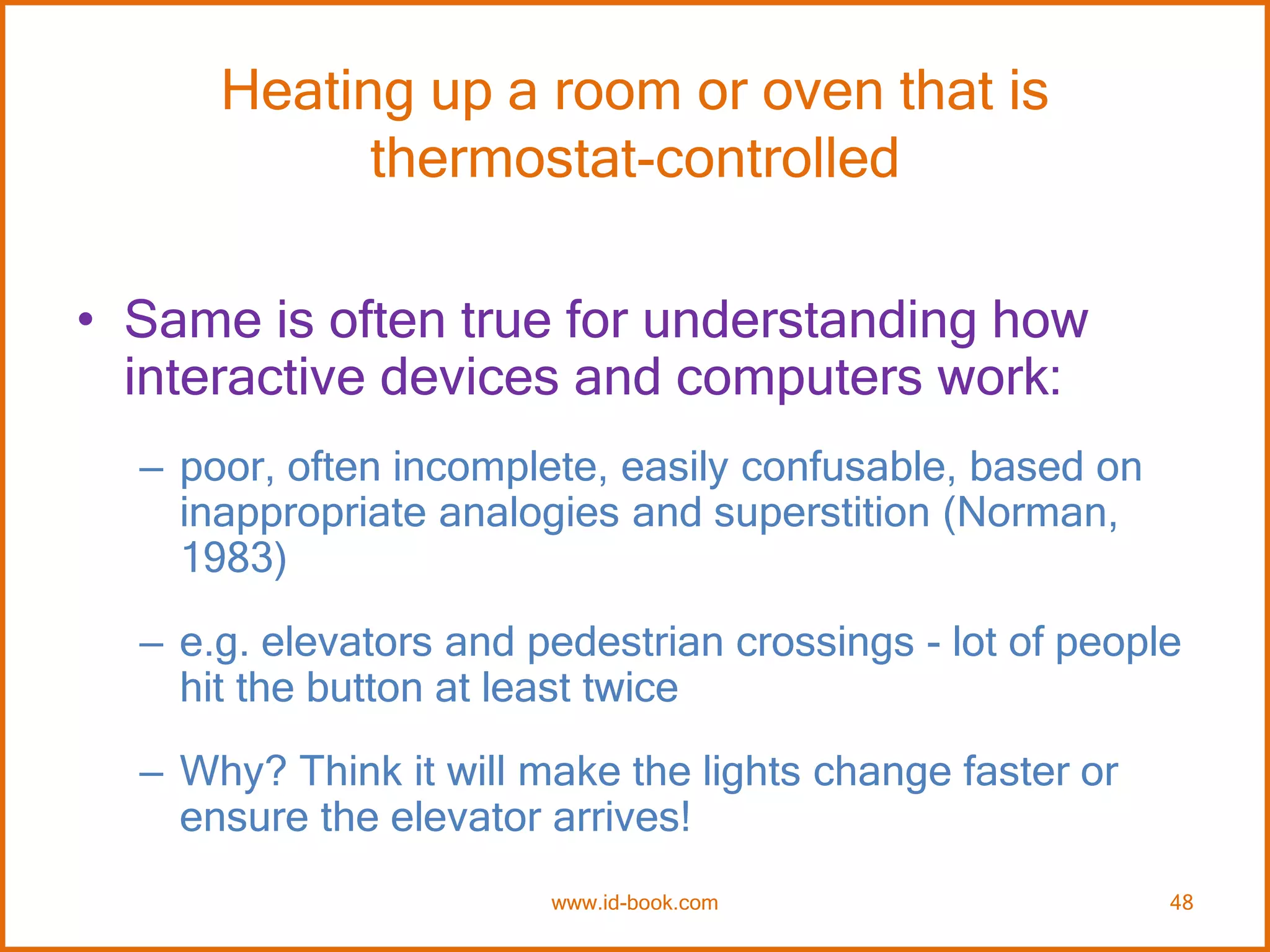 Heating up a room or oven that is
thermostat-controlled
• Same is often true for understanding how
interactive devices and computers work:
– poor, often incomplete, easily confusable, based on
inappropriate analogies and superstition (Norman,
1983)
– e.g. elevators and pedestrian crossings - lot of people
hit the button at least twice
– Why? Think it will make the lights change faster or
ensure the elevator arrives!
www.id-book.com 48
 