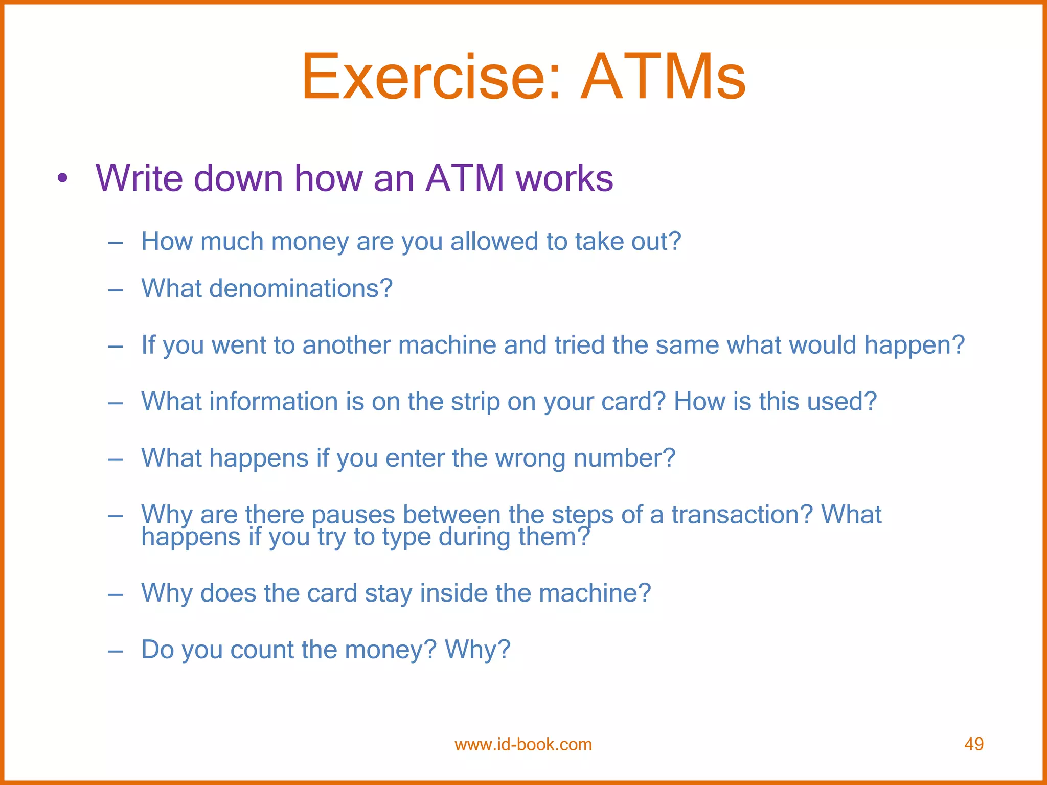 Exercise: ATMs
• Write down how an ATM works
– How much money are you allowed to take out?
– What denominations?
– If you went to another machine and tried the same what would happen?
– What information is on the strip on your card? How is this used?
– What happens if you enter the wrong number?
– Why are there pauses between the steps of a transaction? What
happens if you try to type during them?
– Why does the card stay inside the machine?
– Do you count the money? Why?
www.id-book.com 49
 